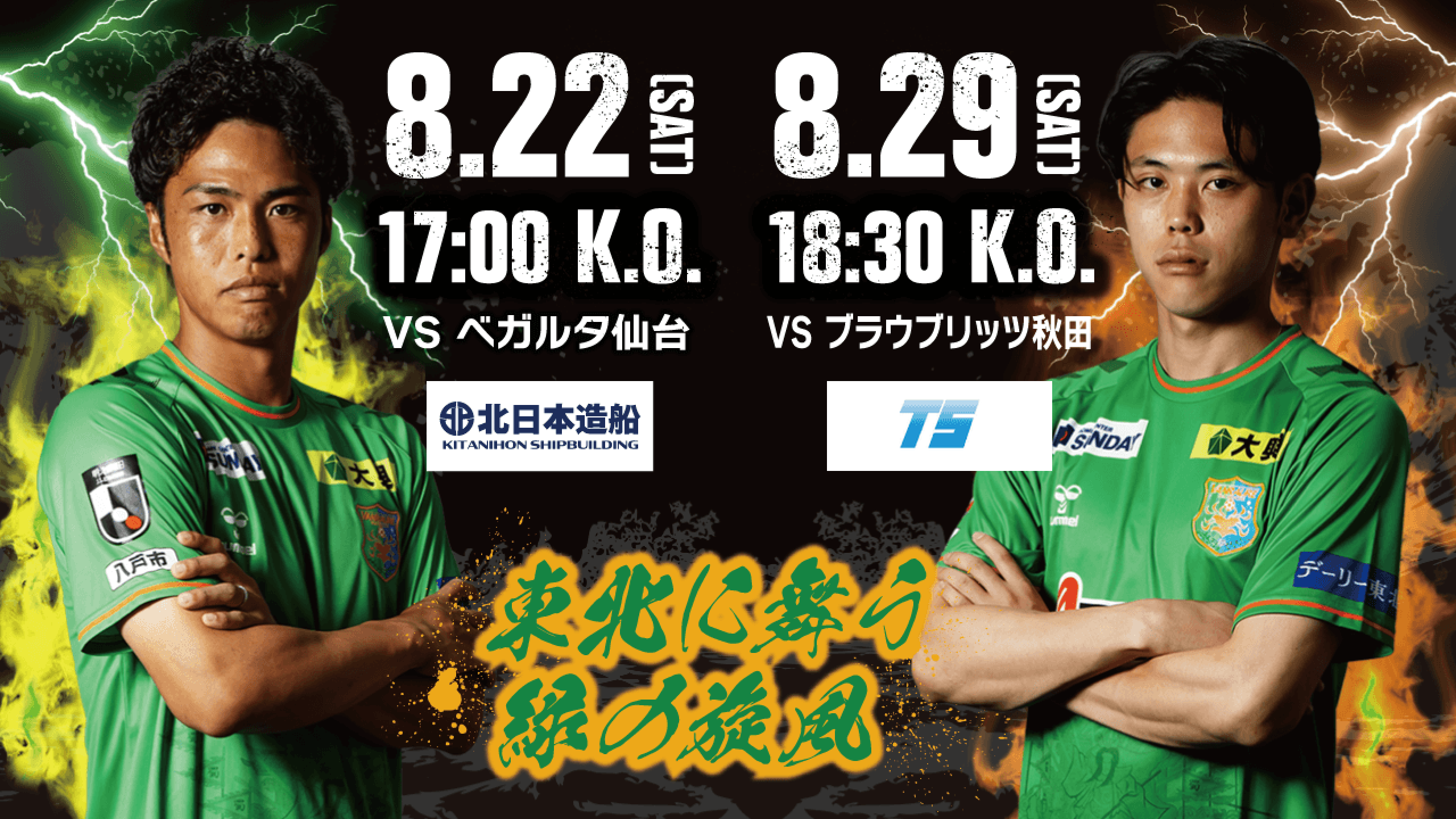 8.22(SAT) 17:00 K.O. VS ベガルタ仙台（協賛: 北日本造船） ／ 8.29(SAT) 18:30 K.O. VS ブラウブリッツ秋田 — 東北に舞う緑の旋風