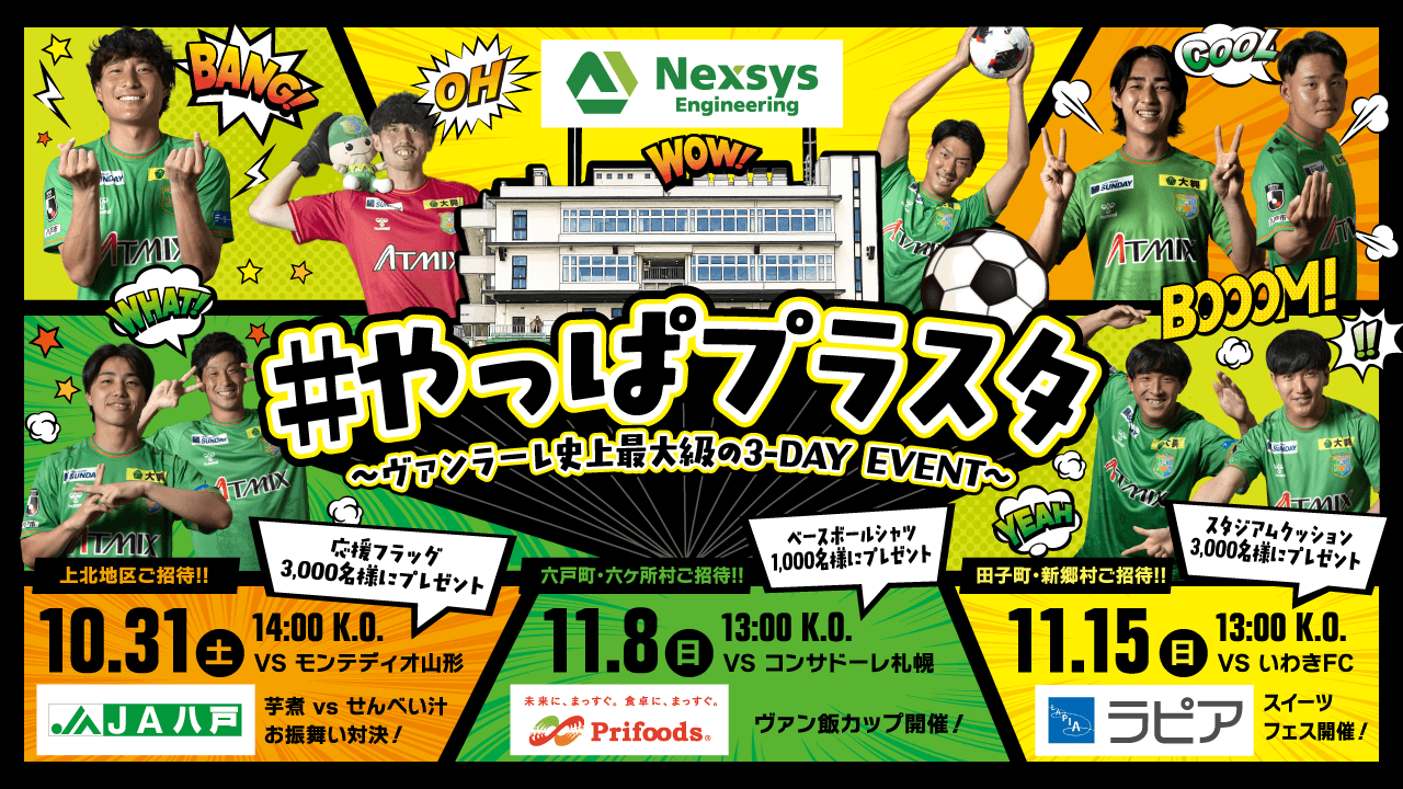 #やっぱプラスタ ～ヴァンラーレ史上最大級の3-DAY EVENT～（協賛: Nexsys Engineering） ／ 10.31(土) 14:00 K.O. VS モンテディオ山形 上北地区ご招待!! 応援フラッグ3,000名様にプレゼント 芋煮 vs せんべい汁お振舞い対決!（協賛: JA八戸） ／ 11.8(日) 13:00 K.O. VS コンサドーレ札幌 六戸町・六ケ所村ご招待!! ベースボールシャツ1,000名様にプレゼント ヴァン飯カップ開催!（協賛: Prifoods） ／ 11.15(日) 13:00 K.O. VS いわきFC 田子町・新郷村ご招待!! スタジアムクッション3,000名様にプレゼント スイーツフェス開催!（協賛: ラピア）